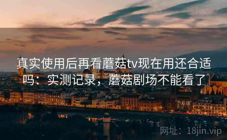 真实使用后再看蘑菇tv现在用还合适吗:实测记录,蘑菇剧场不能看了 真实使用后再看蘑菇tv现在用还合适吗:实测记录,蘑菇剧场不能看了