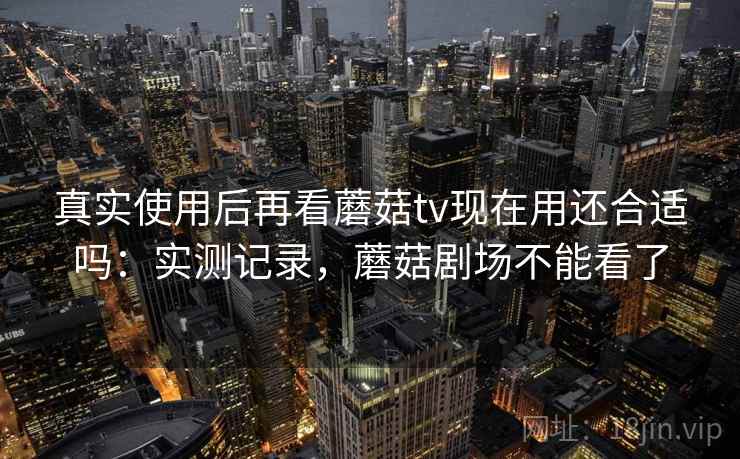 真实使用后再看蘑菇tv现在用还合适吗:实测记录,蘑菇剧场不能看了 真实使用后再看蘑菇tv现在用还合适吗:实测记录,蘑菇剧场不能看了