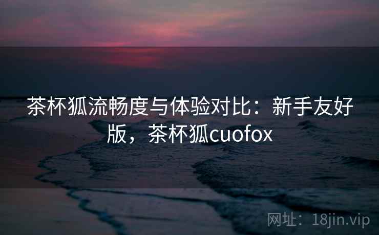 茶杯狐流畅度与体验对比：新手友好版，茶杯狐cuofox