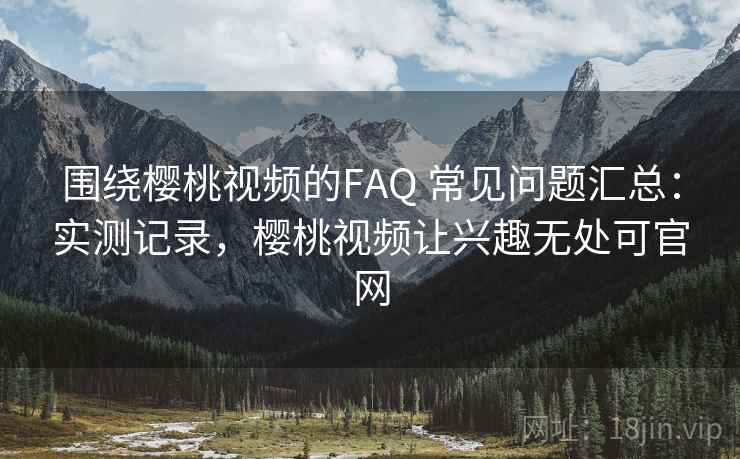 围绕樱桃视频的FAQ 常见问题汇总:实测记录,樱桃视频让兴趣无处可官网 围绕樱桃视频的FAQ 常见问题汇总:实测记录,樱桃视频让兴趣无处可官网