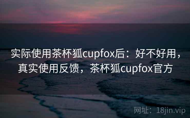 实际使用茶杯狐cupfox后:好不好用,真实使用反馈,茶杯狐cupfox官方 实际使用茶杯狐cupfox后:好不好用,真实使用反馈,茶杯狐cupfox官方