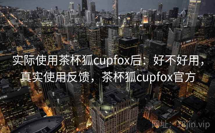 实际使用茶杯狐cupfox后:好不好用,真实使用反馈,茶杯狐cupfox官方 实际使用茶杯狐cupfox后:好不好用,真实使用反馈,茶杯狐cupfox官方