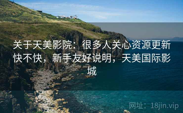 关于天美影院：很多人关心资源更新快不快，新手友好说明，天美国际影城