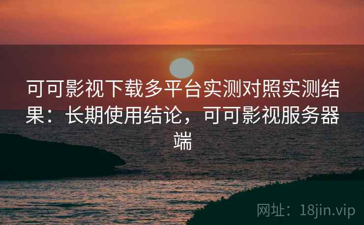 可可影视下载多平台实测对照实测结果:长期使用结论,可可影视服务器端 可可影视下载多平台实测对照实测结果:长期使用结论,可可影视服务器端