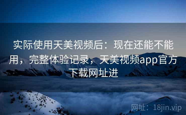 实际使用天美视频后：现在还能不能用，完整体验记录，天美视频app官方下载网址进