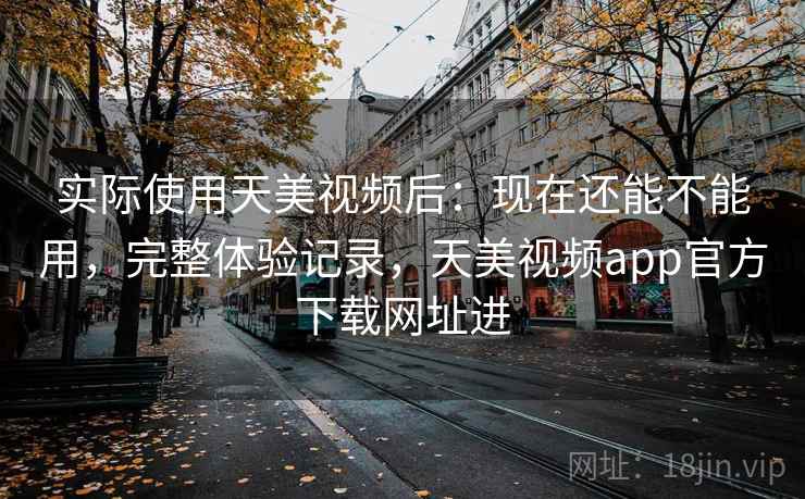 实际使用天美视频后：现在还能不能用，完整体验记录，天美视频app官方下载网址进