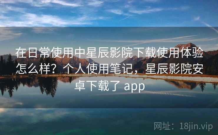 在日常使用中星辰影院下载使用体验怎么样?个人使用笔记,星辰影院安卓下载了 app 在日常使用中星辰影院下载使用体验怎么样?个人使用笔记,星辰影院安卓下载了 app