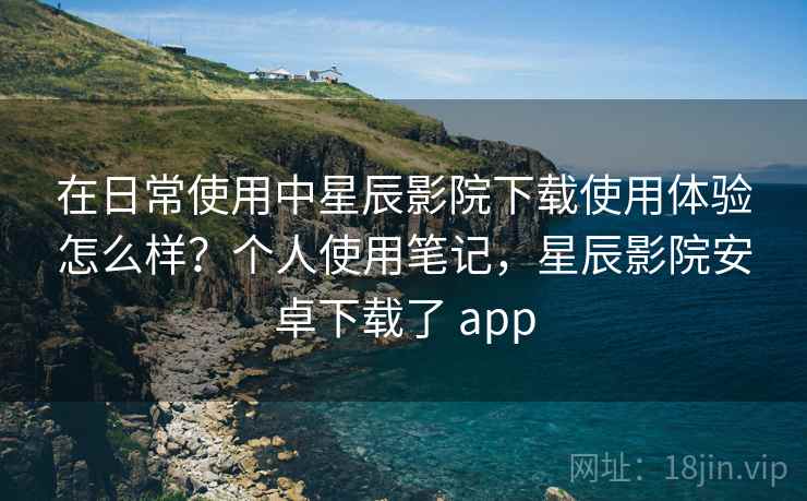 在日常使用中星辰影院下载使用体验怎么样?个人使用笔记,星辰影院安卓下载了 app 在日常使用中星辰影院下载使用体验怎么样?个人使用笔记,星辰影院安卓下载了 app