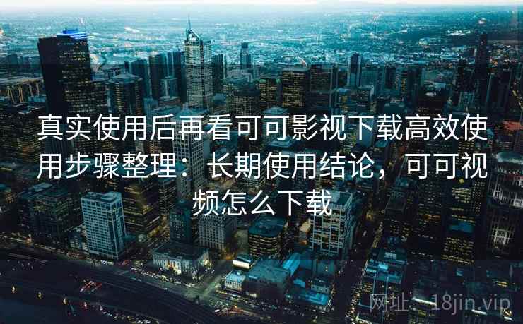 真实使用后再看可可影视下载高效使用步骤整理:长期使用结论,可可视频怎么下载 真实使用后再看可可影视下载高效使用步骤整理:长期使用结论,可可视频怎么下载
