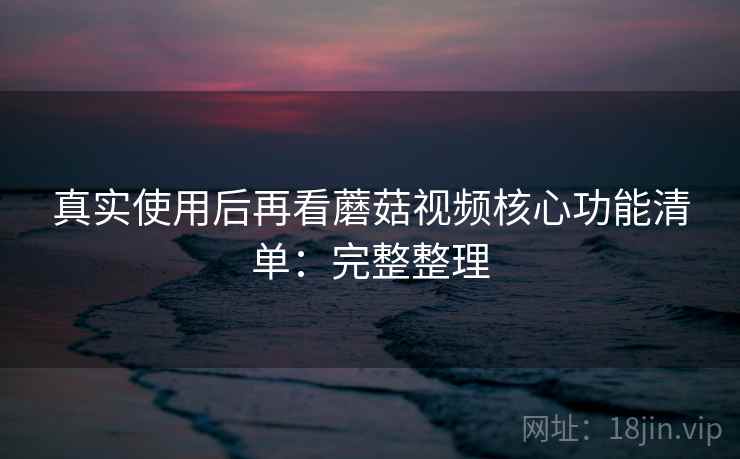 真实使用后再看蘑菇视频核心功能清单：完整整理