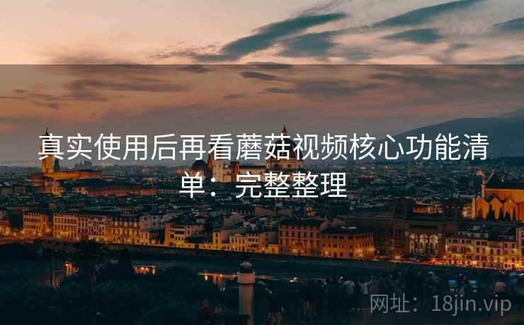真实使用后再看蘑菇视频核心功能清单：完整整理