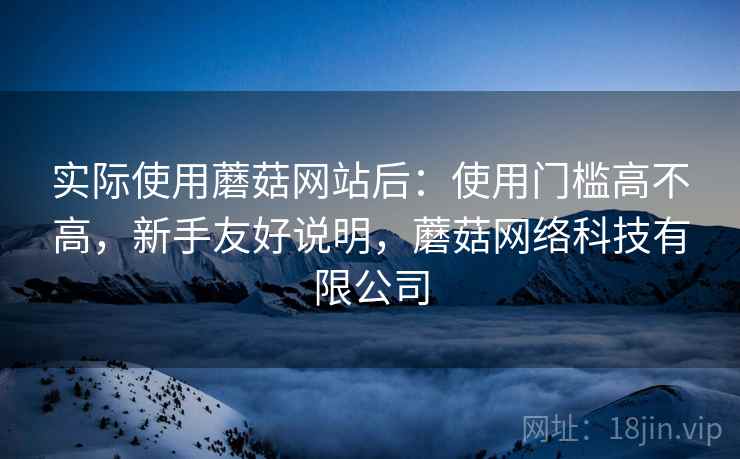 实际使用蘑菇网站后:使用门槛高不高,新手友好说明,蘑菇网络科技有限公司 实际使用蘑菇网站后:使用门槛高不高,新手友好说明,蘑菇网络科技有限公司