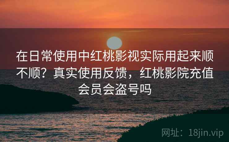 在日常使用中红桃影视实际用起来顺不顺？真实使用反馈，红桃影院充值会员会盗号吗