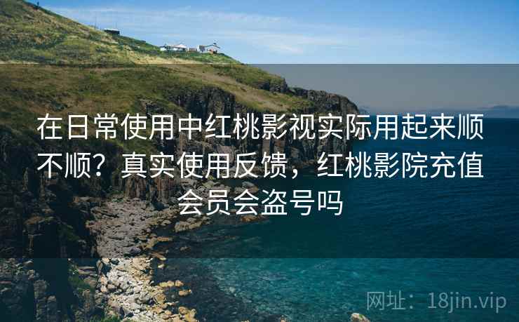 在日常使用中红桃影视实际用起来顺不顺？真实使用反馈，红桃影院充值会员会盗号吗