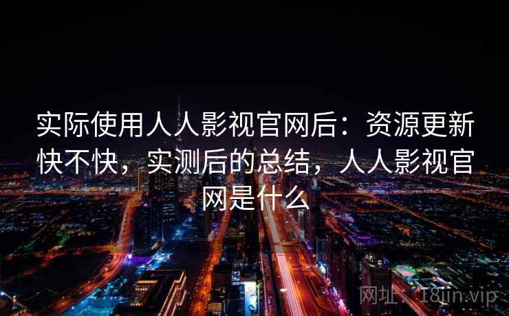 实际使用人人影视官网后：资源更新快不快，实测后的总结，人人影视官网是什么