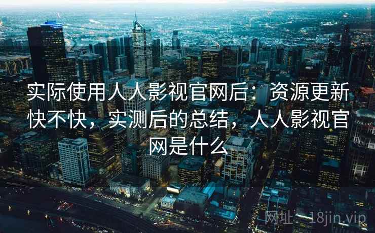 实际使用人人影视官网后：资源更新快不快，实测后的总结，人人影视官网是什么