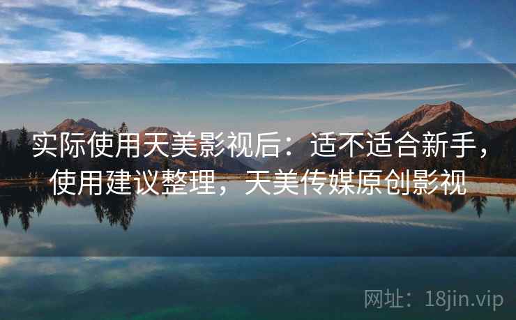 实际使用天美影视后:适不适合新手,使用建议整理,天美传媒原创影视 实际使用天美影视后:适不适合新手,使用建议整理,天美传媒原创影视