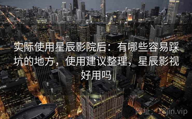 实际使用星辰影院后：有哪些容易踩坑的地方，使用建议整理，星辰影视好用吗