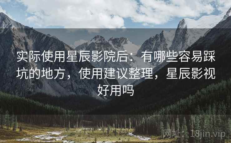 实际使用星辰影院后：有哪些容易踩坑的地方，使用建议整理，星辰影视好用吗