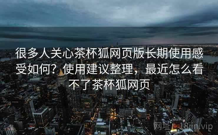 很多人关心茶杯狐网页版长期使用感受如何？使用建议整理，最近怎么看不了茶杯狐网页