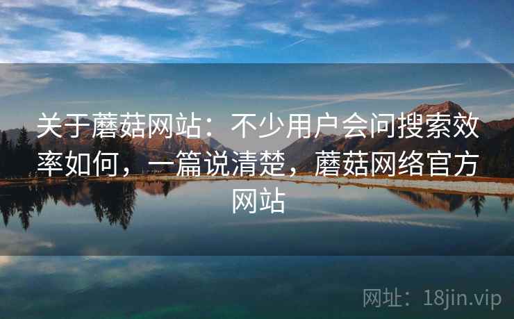 关于蘑菇网站:不少用户会问搜索效率如何,一篇说清楚,蘑菇网络官方网站 关于蘑菇网站:不少用户会问搜索效率如何,一篇说清楚,蘑菇网络官方网站