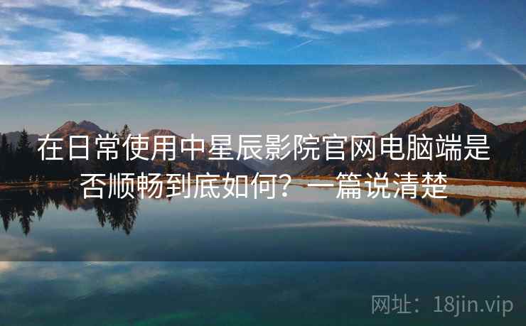 在日常使用中星辰影院官网电脑端是否顺畅到底如何?一篇说清楚 在日常使用中星辰影院官网电脑端是否顺畅到底如何?一篇说清楚