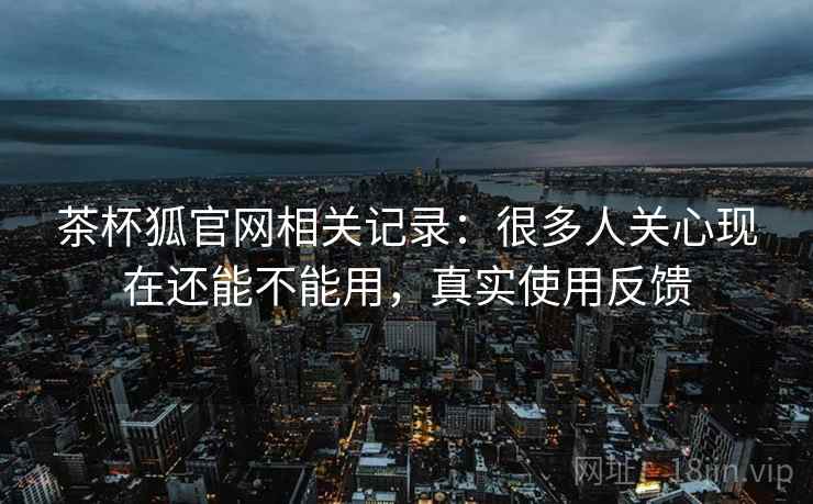 茶杯狐官网相关记录:很多人关心现在还能不能用,真实使用反馈 茶杯狐官网相关记录:很多人关心现在还能不能用,真实使用反馈