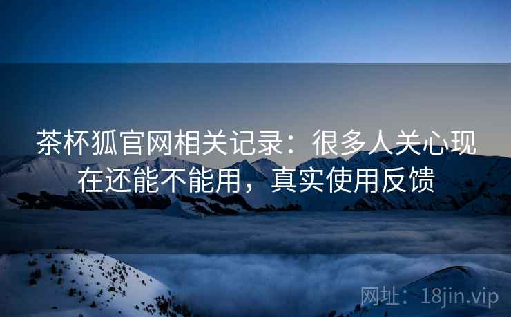 茶杯狐官网相关记录:很多人关心现在还能不能用,真实使用反馈 茶杯狐官网相关记录:很多人关心现在还能不能用,真实使用反馈