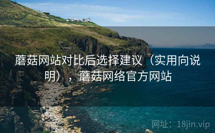 蘑菇网站对比后选择建议（实用向说明），蘑菇网络官方网站