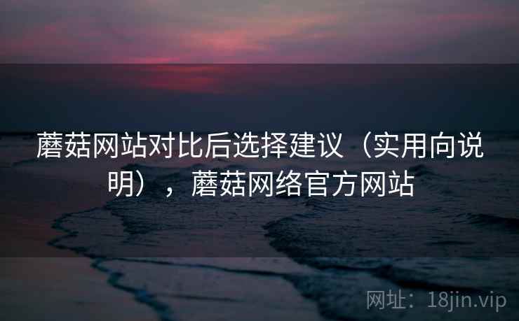 蘑菇网站对比后选择建议（实用向说明），蘑菇网络官方网站