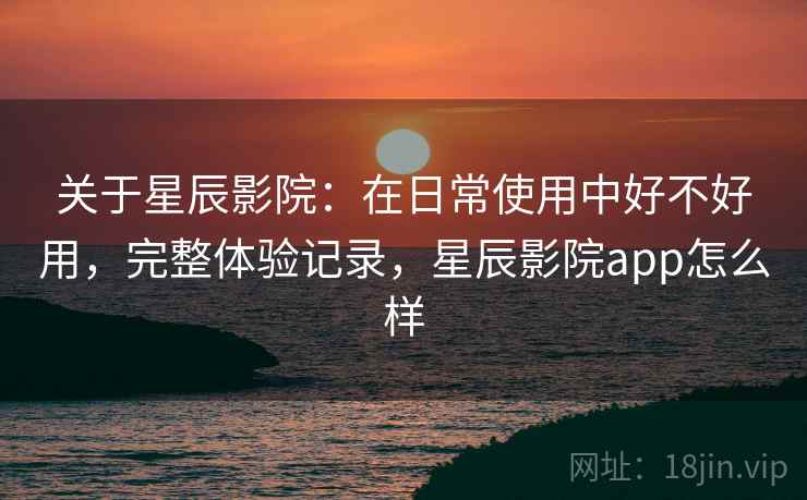 关于星辰影院:在日常使用中好不好用,完整体验记录,星辰影院app怎么样 关于星辰影院:在日常使用中好不好用,完整体验记录,星辰影院app怎么样
