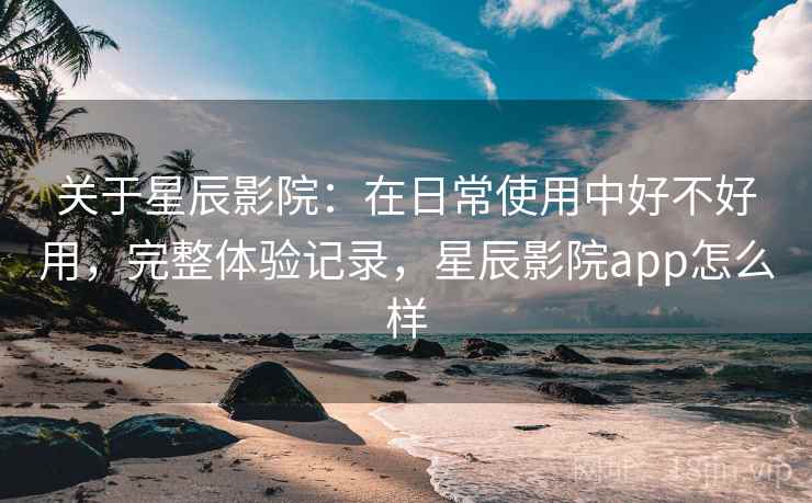 关于星辰影院:在日常使用中好不好用,完整体验记录,星辰影院app怎么样 关于星辰影院:在日常使用中好不好用,完整体验记录,星辰影院app怎么样