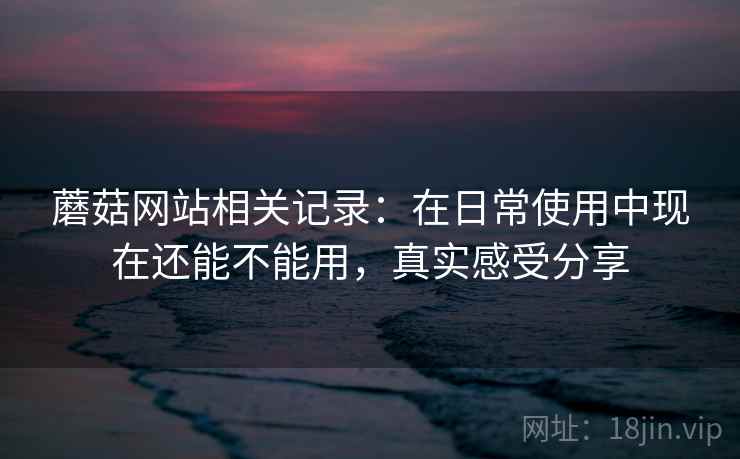 蘑菇网站相关记录:在日常使用中现在还能不能用,真实感受分享 蘑菇网站相关记录:在日常使用中现在还能不能用,真实感受分享