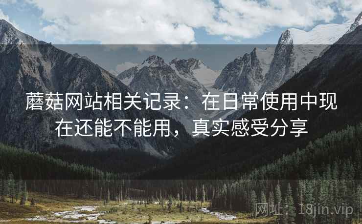 蘑菇网站相关记录:在日常使用中现在还能不能用,真实感受分享 蘑菇网站相关记录:在日常使用中现在还能不能用,真实感受分享