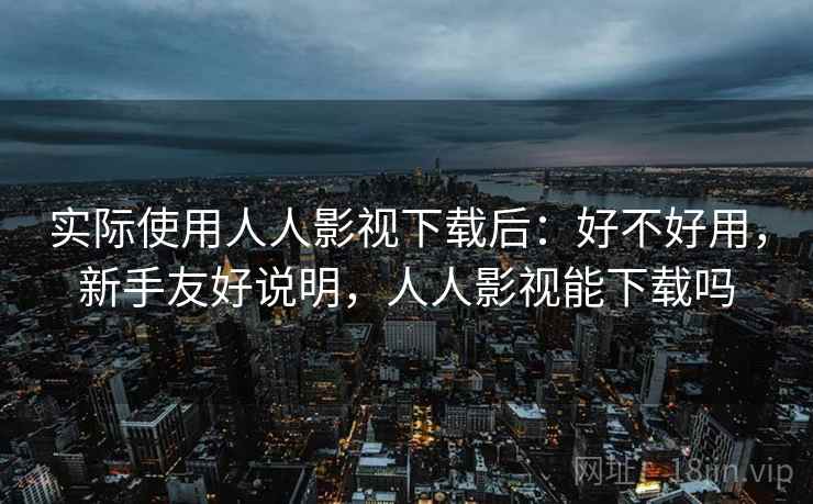 实际使用人人影视下载后:好不好用,新手友好说明,人人影视能下载吗 实际使用人人影视下载后:好不好用,新手友好说明,人人影视能下载吗