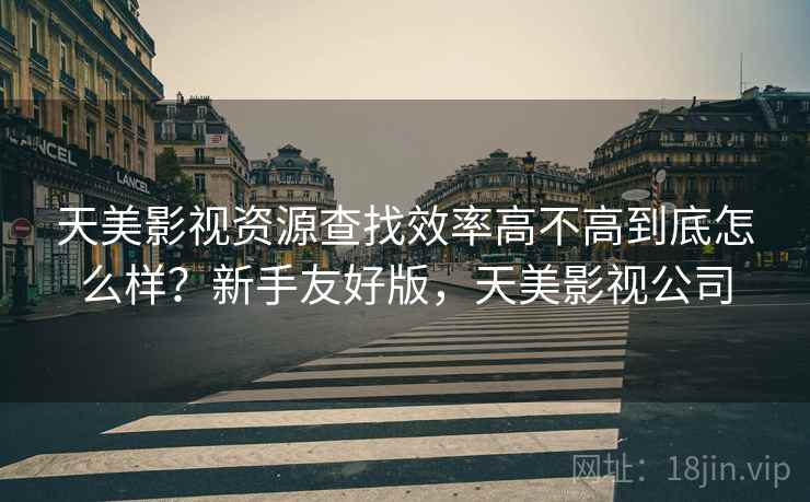 天美影视资源查找效率高不高到底怎么样?新手友好版,天美影视公司 天美影视资源查找效率高不高到底怎么样?新手友好版,天美影视公司