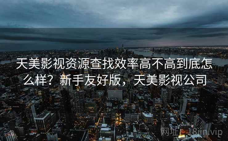 天美影视资源查找效率高不高到底怎么样?新手友好版,天美影视公司 天美影视资源查找效率高不高到底怎么样?新手友好版,天美影视公司