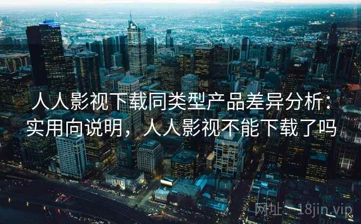 人人影视下载同类型产品差异分析：实用向说明，人人影视不能下载了吗