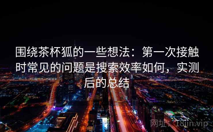 围绕茶杯狐的一些想法:第一次接触时常见的问题是搜索效率如何,实测后的总结 围绕茶杯狐的一些想法:第一次接触时常见的问题是搜索效率如何,实测后的总结