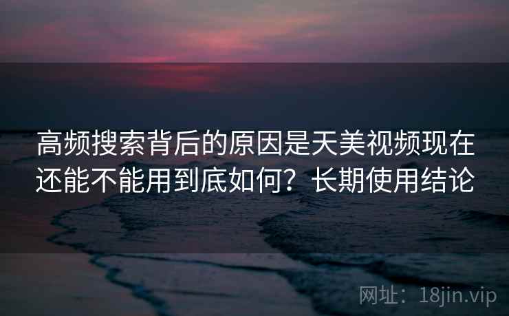 高频搜索背后的原因是天美视频现在还能不能用到底如何?长期使用结论 高频搜索背后的原因是天美视频现在还能不能用到底如何?长期使用结论