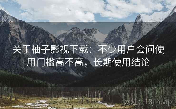关于柚子影视下载:不少用户会问使用门槛高不高,长期使用结论 关于柚子影视下载:不少用户会问使用门槛高不高,长期使用结论