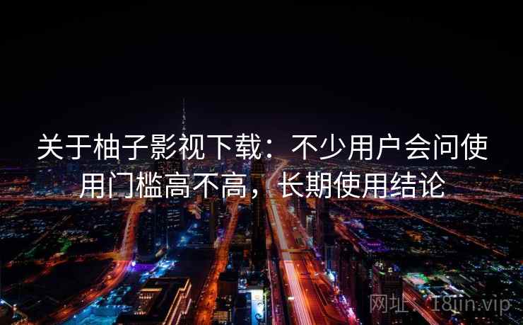 关于柚子影视下载:不少用户会问使用门槛高不高,长期使用结论 关于柚子影视下载:不少用户会问使用门槛高不高,长期使用结论