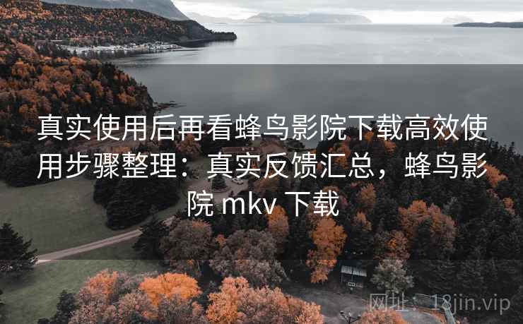 真实使用后再看蜂鸟影院下载高效使用步骤整理：真实反馈汇总，蜂鸟影院 mkv 下载
