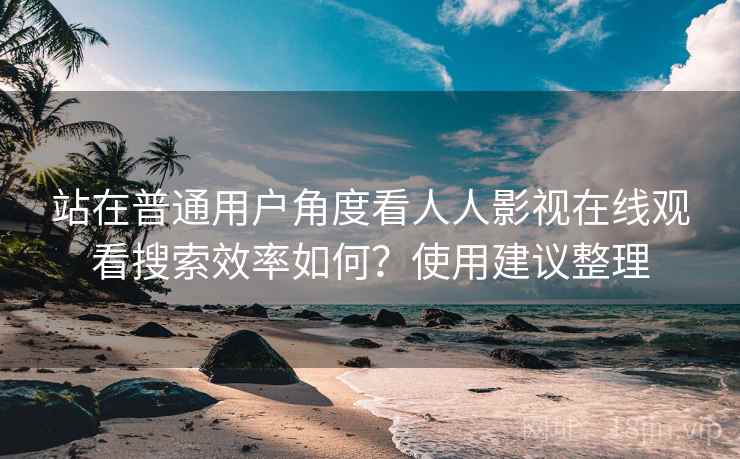 站在普通用户角度看人人影视在线观看搜索效率如何？使用建议整理