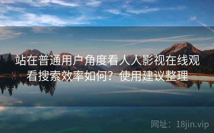 站在普通用户角度看人人影视在线观看搜索效率如何？使用建议整理