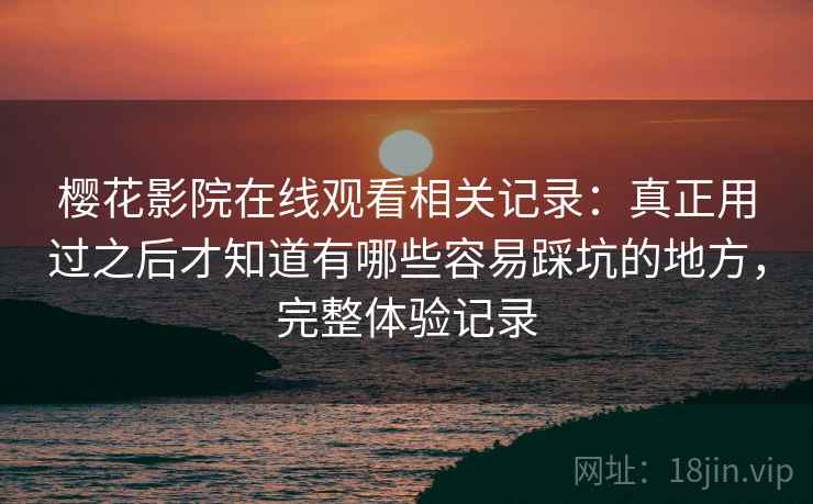 樱花影院在线观看相关记录:真正用过之后才知道有哪些容易踩坑的地方,完整体验记录 樱花影院在线观看相关记录:真正用过之后才知道有哪些容易踩坑的地方,完整体验记录