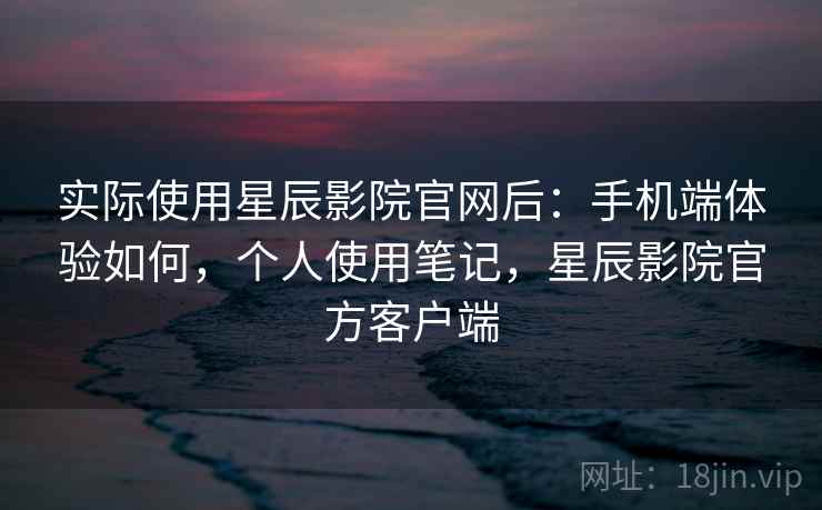 实际使用星辰影院官网后：手机端体验如何，个人使用笔记，星辰影院官方客户端